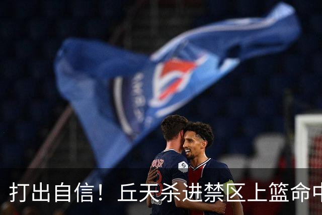 打出自信！丘天杀进禁区上篮命中，阿祖被桑普森封盖裁判吹犯规