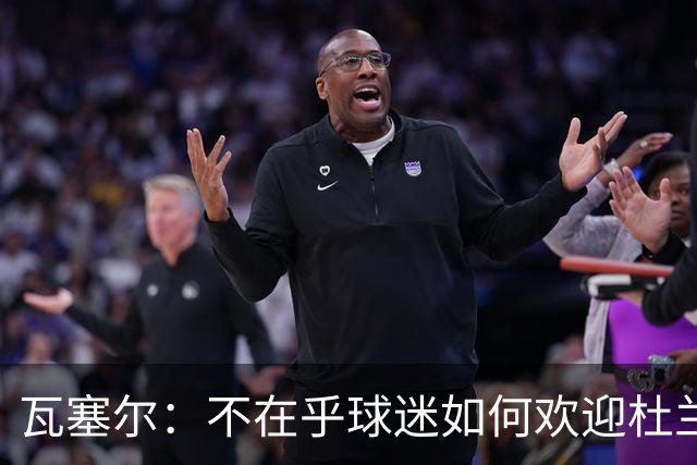 瓦塞尔：不在乎球迷如何欢迎杜兰特 只盼球队重回正轨
