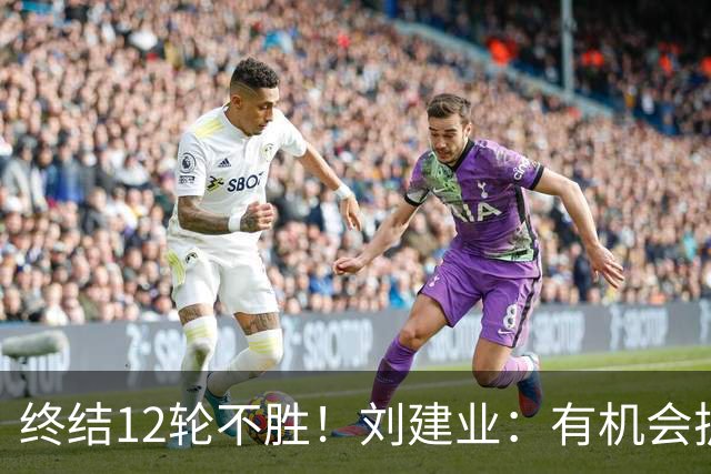 终结12轮不胜！刘建业：有机会扩大比分，但把握机会能力需提高